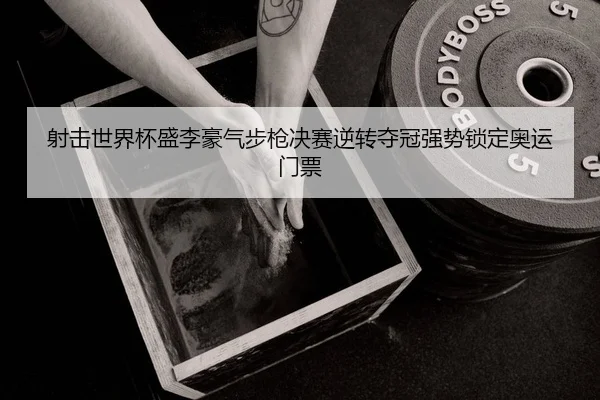 射击世界杯盛李豪气步枪决赛逆转夺冠强势锁定奥运门票